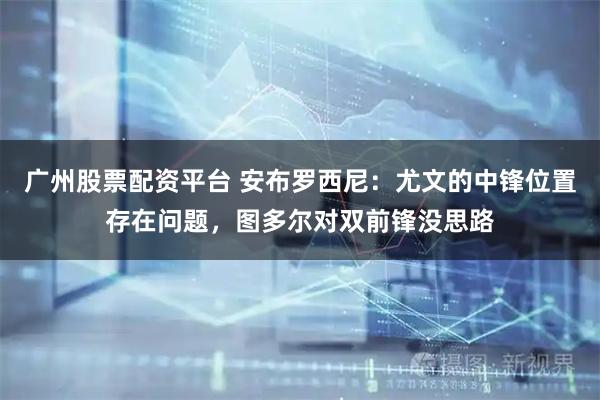 广州股票配资平台 安布罗西尼：尤文的中锋位置存在问题，图多尔对双前锋没思路