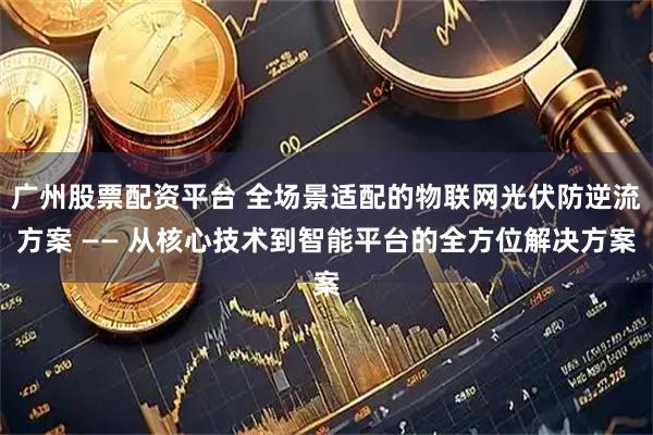 广州股票配资平台 全场景适配的物联网光伏防逆流方案 —— 从核心技术到智能平台的全方位解决方案
