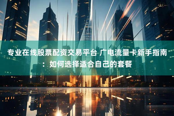 专业在线股票配资交易平台 广电流量卡新手指南：如何选择适合自己的套餐