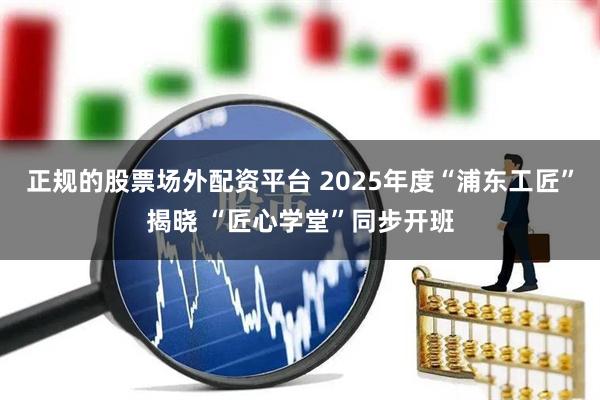 正规的股票场外配资平台 2025年度“浦东工匠”揭晓 “匠心学堂”同步开班