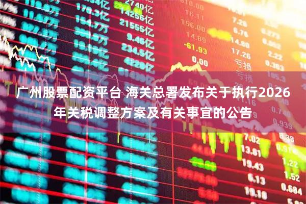 广州股票配资平台 海关总署发布关于执行2026年关税调整方案及有关事宜的公告