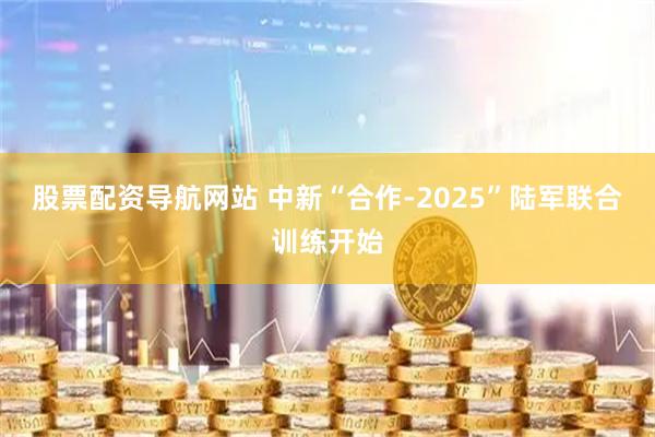 股票配资导航网站 中新“合作-2025”陆军联合训练开始
