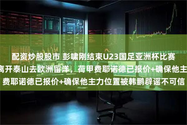 配资炒股股市 彭啸刚结束U23国足亚洲杯比赛任务第6天，就要官宣离开泰山去欧洲留洋，荷甲费耶诺德已报价+确保他主力位置被韩鹏辟谣不可信