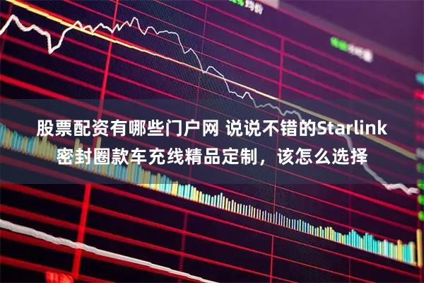 股票配资有哪些门户网 说说不错的Starlink密封圈款车充线精品定制，该怎么选择