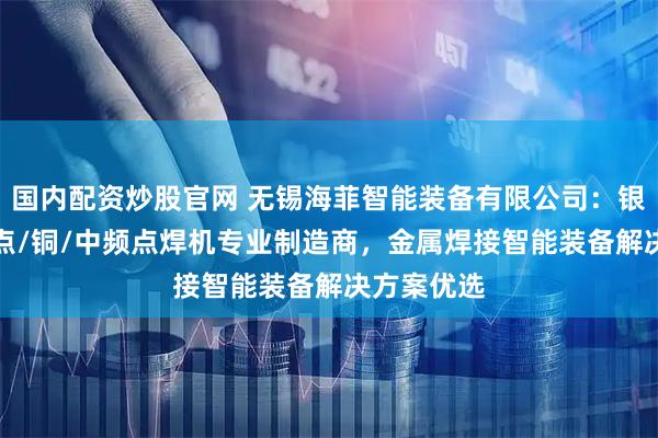 国内配资炒股官网 无锡海菲智能装备有限公司：银触点/凸/点/铜/中频点焊机专业制造商，金属焊接智能装备解决方案优选