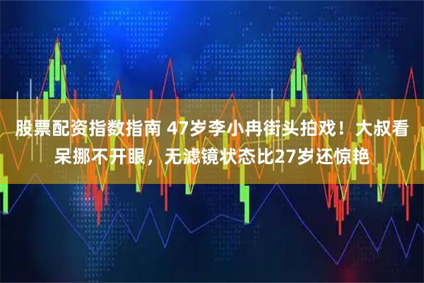 股票配资指数指南 47岁李小冉街头拍戏！大叔看呆挪不开眼，无滤镜状态比27岁还惊艳
