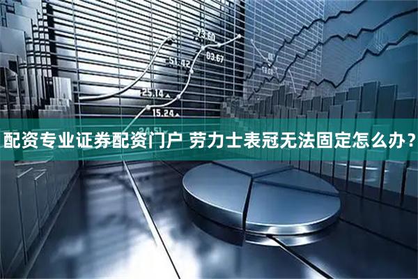 配资专业证券配资门户 劳力士表冠无法固定怎么办？