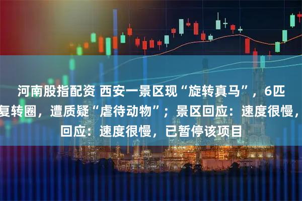河南股指配资 西安一景区现“旋转真马”，6匹马被固定并反复转圈，遭质疑“虐待动物”；景区回应：速度很慢，已暂停该项目