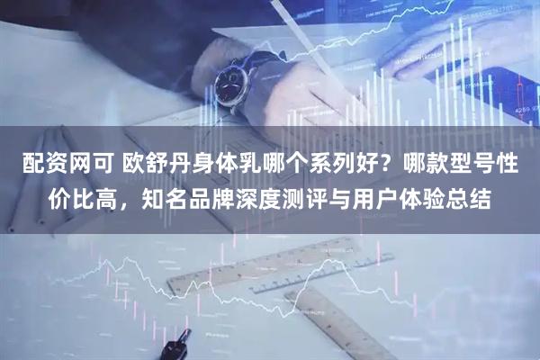 配资网可 欧舒丹身体乳哪个系列好？哪款型号性价比高，知名品牌深度测评与用户体验总结