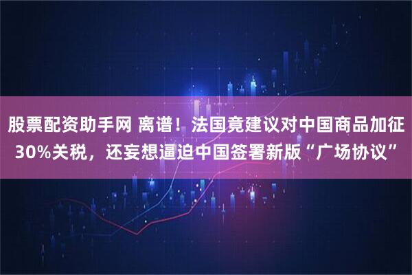 股票配资助手网 离谱！法国竟建议对中国商品加征30%关税，还妄想逼迫中国签署新版“广场协议”