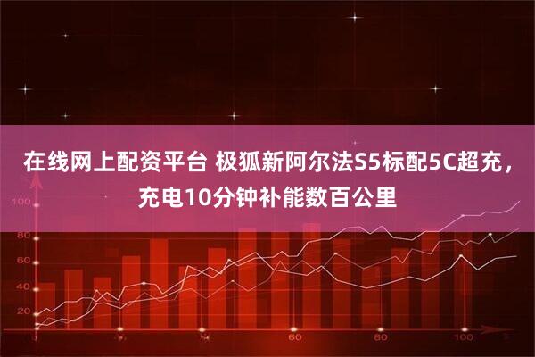 在线网上配资平台 极狐新阿尔法S5标配5C超充，充电10分钟补能数百公里