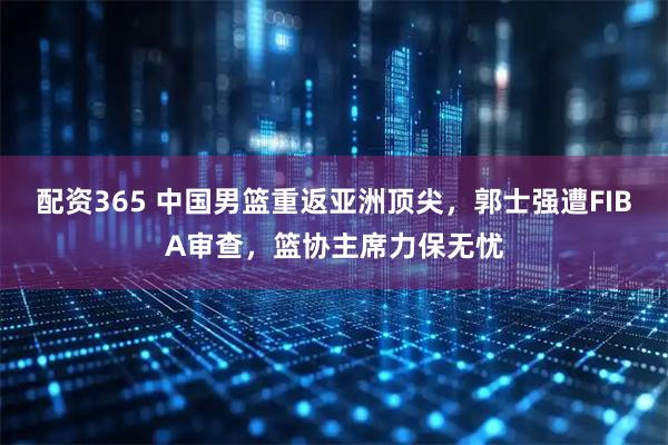 配资365 中国男篮重返亚洲顶尖，郭士强遭FIBA审查，篮协主席力保无忧