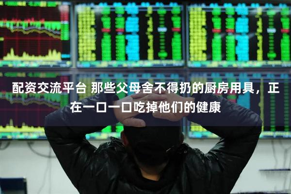 配资交流平台 那些父母舍不得扔的厨房用具，正在一口一口吃掉他们的健康